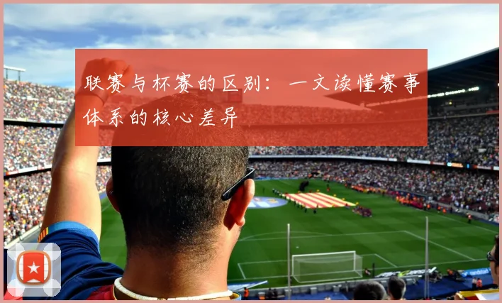 联赛与杯赛的区别：一文读懂赛事体系的核心差异