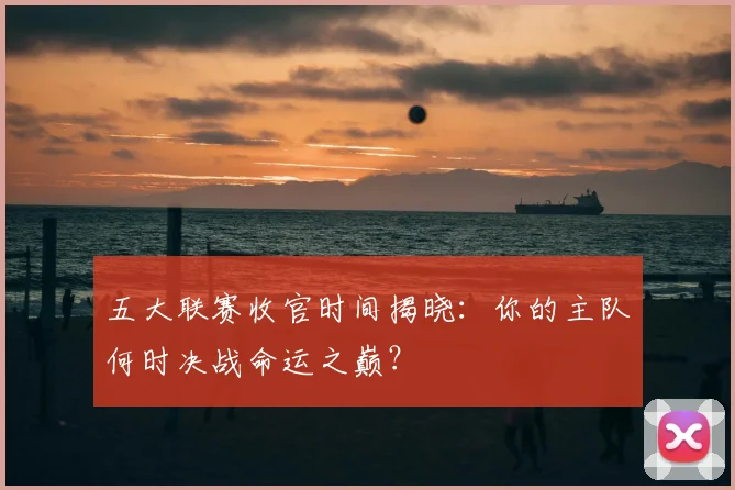 五大联赛收官时间揭晓:你的主队何时决战命运之巅?