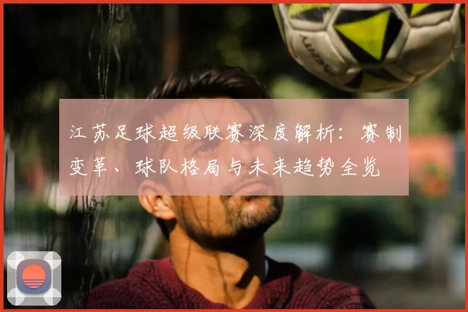 江苏足球超级联赛深度解析:赛制变革、球队格局与未来趋势全览