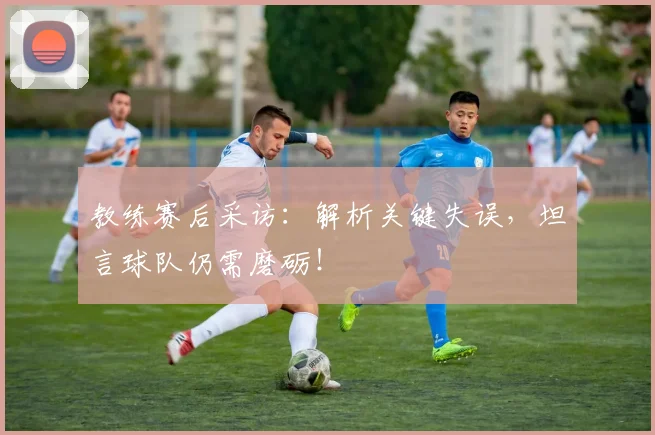 教练赛后采访：解析关键失误，坦言球队仍需磨砺！